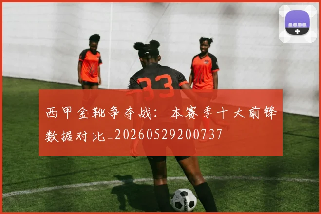 西甲金靴争夺战：本赛季十大前锋数据对比_20260529200737