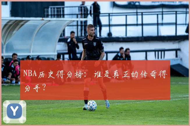 NBA历史得分榜:谁是真正的传奇得分手?