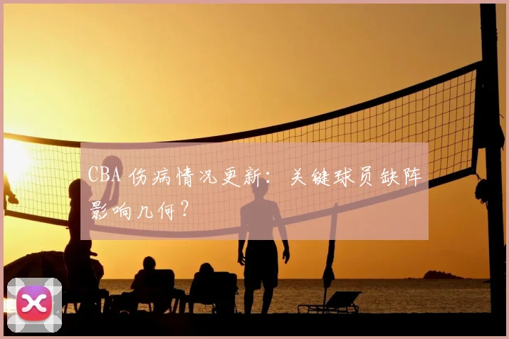 CBA 伤病情况更新：关键球员缺阵影响几何？