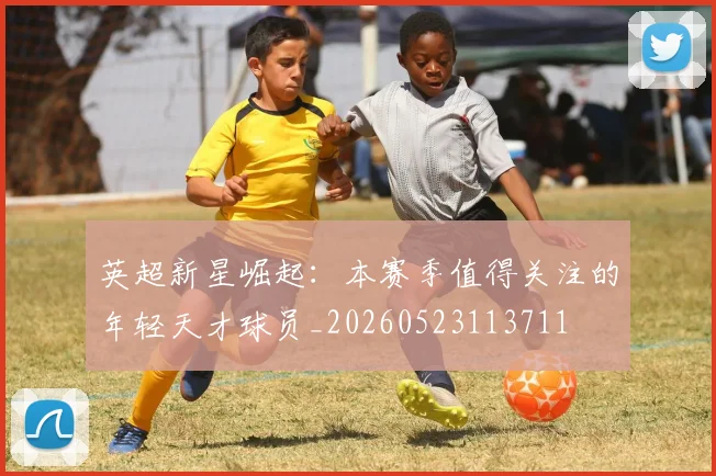 英超新星崛起：本赛季值得关注的年轻天才球员_20260523113711
