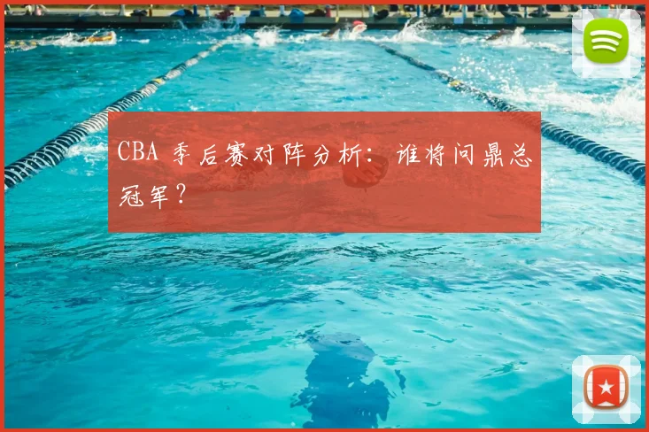 CBA 季后赛对阵分析：谁将问鼎总冠军？