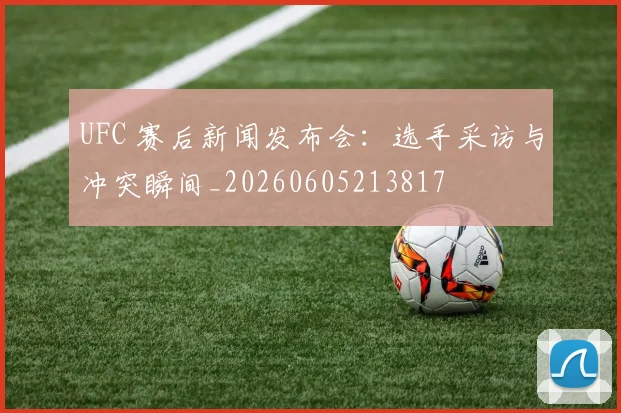 UFC 赛后新闻发布会：选手采访与冲突瞬间_20260605213817