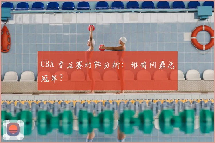 CBA 季后赛对阵分析：谁将问鼎总冠军？