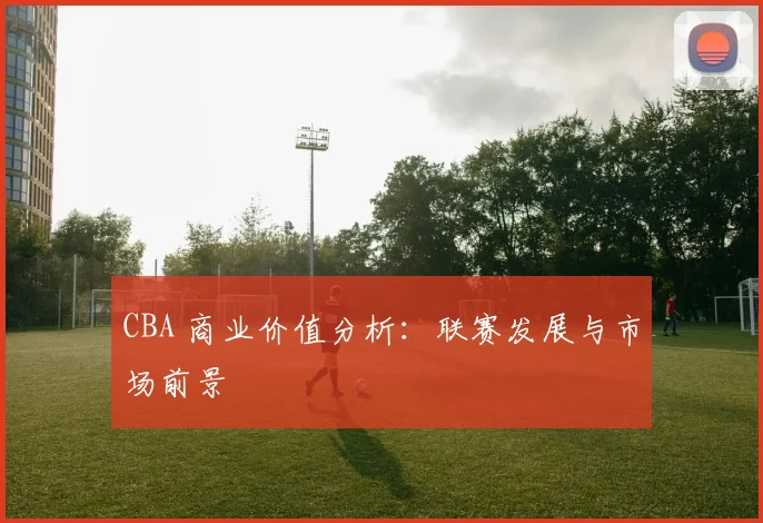 CBA 商业价值分析：联赛发展与市场前景