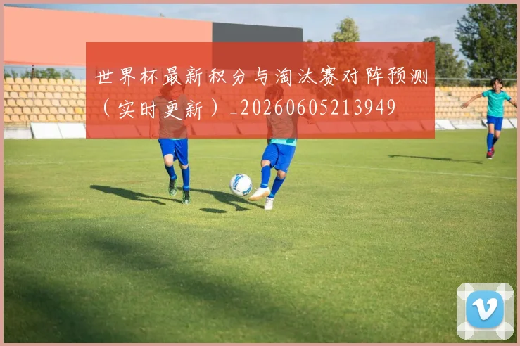 世界杯最新积分与淘汰赛对阵预测（实时更新）_20260605213949