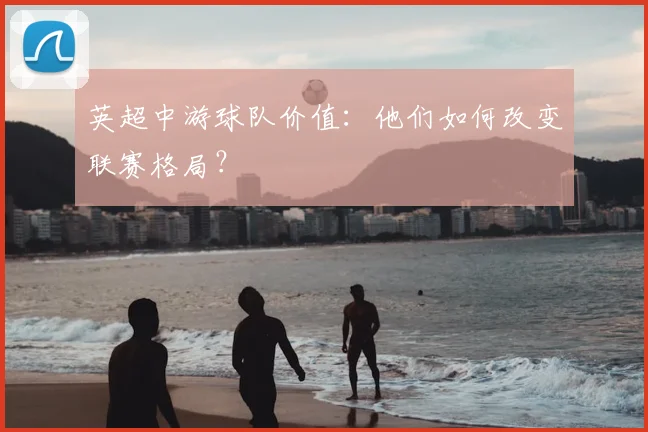 英超中游球队价值：他们如何改变联赛格局？
