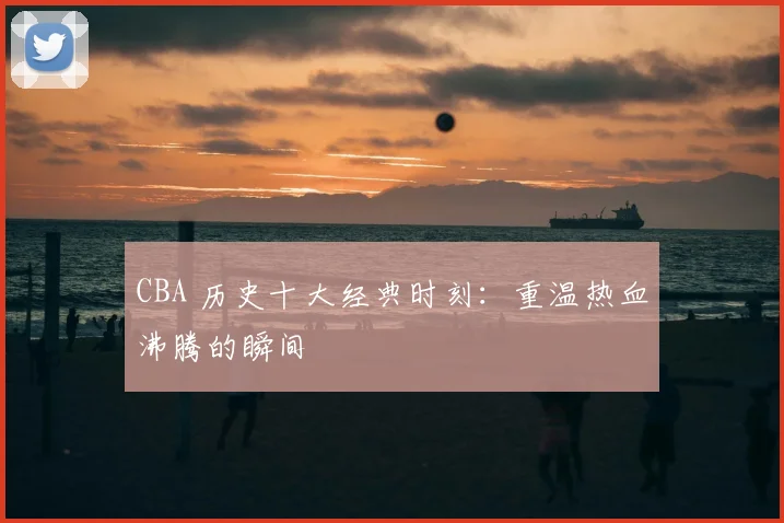 CBA 历史十大经典时刻：重温热血沸腾的瞬间