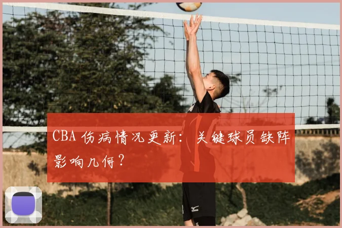 CBA 伤病情况更新:关键球员缺阵影响几何?